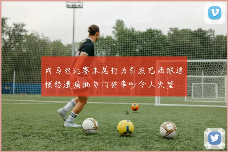 内马尔比赛末尾行为引发巴西球迷愤怒遭痛批与门将争吵令人失望