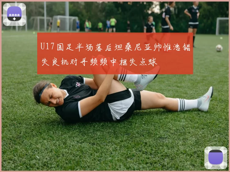 U17国足半场落后坦桑尼亚帅惟浩错失良机对手频频中框失点球