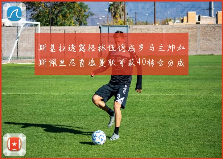 斯基拉透露格林伍德成罗马主帅加斯佩里尼首选曼联可获40转会分成