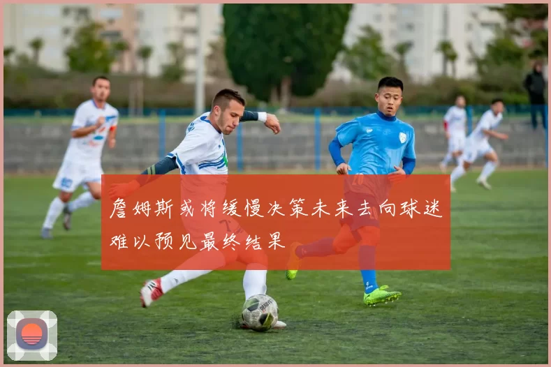 詹姆斯或将缓慢决策未来去向球迷难以预见最终结果