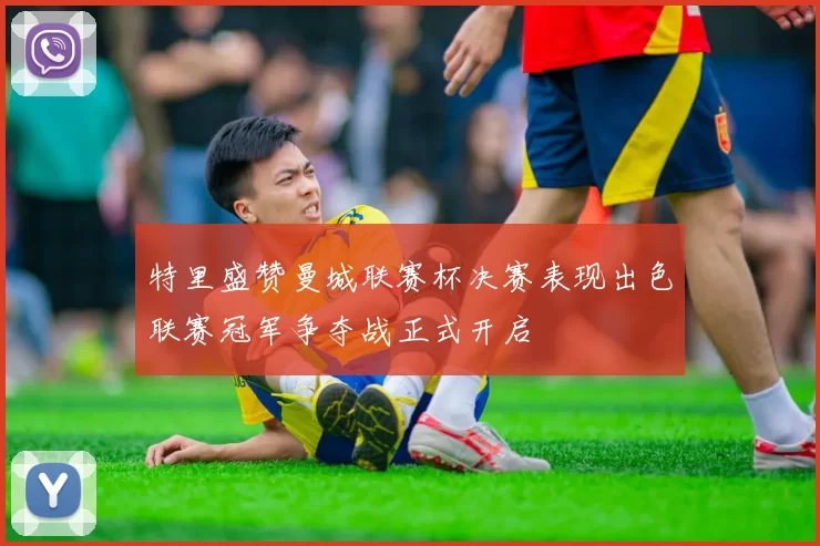 特里盛赞曼城联赛杯决赛表现出色联赛冠军争夺战正式开启