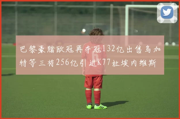 巴黎豪赌欧冠再夺冠132亿出售乌加特等三将256亿引进K77杜埃内维斯等五名新援