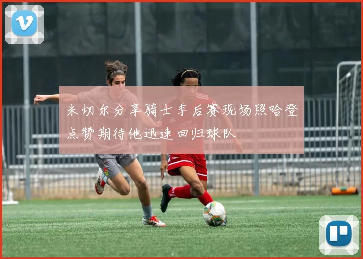 米切尔分享骑士季后赛现场照哈登点赞期待他迅速回归球队