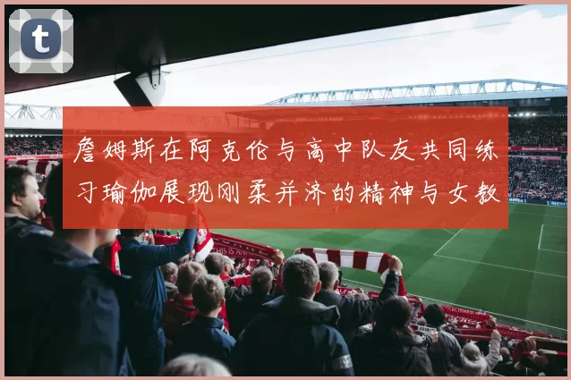 詹姆斯在阿克伦与高中队友共同练习瑜伽展现刚柔并济的精神与女教练合影留念