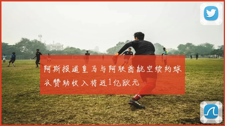 阿斯报道皇马与阿联酋航空续约球衣赞助收入将近1亿欧元