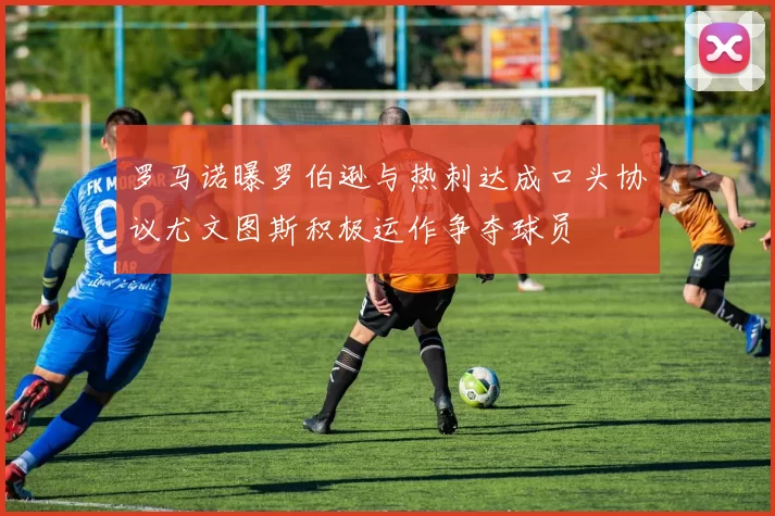 罗马诺曝罗伯逊与热刺达成口头协议尤文图斯积极运作争夺球员