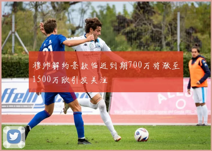 穆帅解约条款临近到期700万将涨至1500万欧引发关注