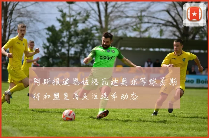 阿斯报道恩佐格瓦迪奥尔等球员期待加盟皇马关注选举动态