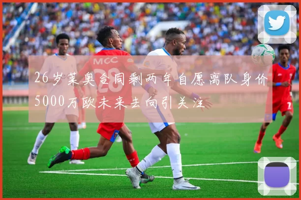 26岁莱奥合同剩两年自愿离队身价5000万欧未来去向引关注