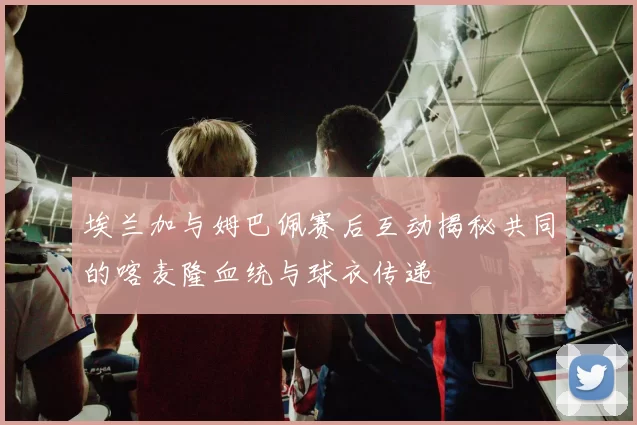 埃兰加与姆巴佩赛后互动揭秘共同的喀麦隆血统与球衣传递