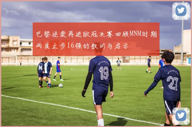 巴黎逆袭再进欧冠决赛回顾MNM时期两度止步16强的教训与启示