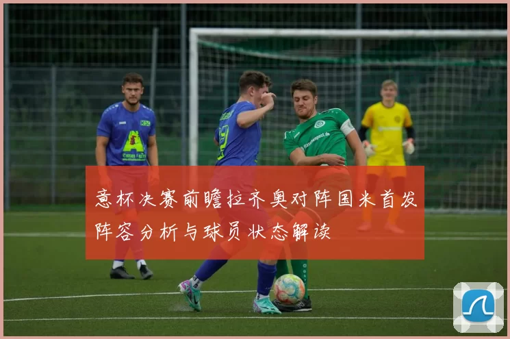 意杯决赛前瞻拉齐奥对阵国米首发阵容分析与球员状态解读
