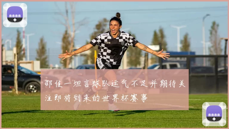 邵佳一坦言球队运气不足并期待关注即将到来的世界杯赛事