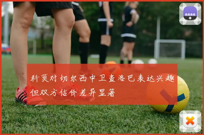 科莫对切尔西中卫查洛巴表达兴趣但双方估价差异显著
