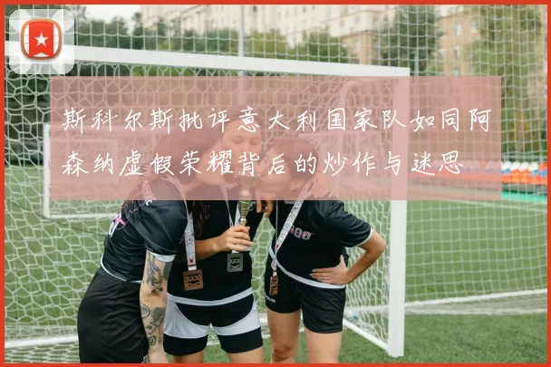 斯科尔斯批评意大利国家队如同阿森纳虚假荣耀背后的炒作与迷思