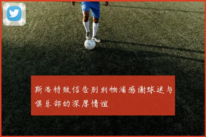斯洛特致信告别利物浦感谢球迷与俱乐部的深厚情谊