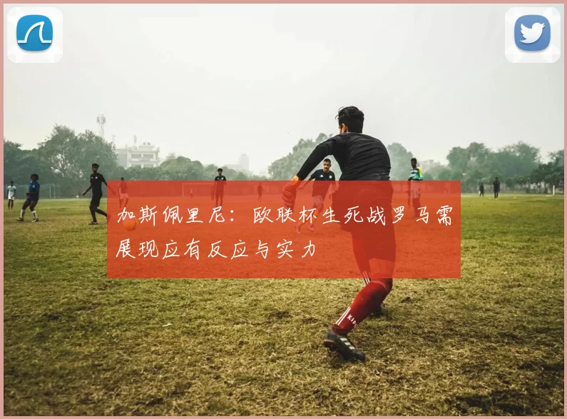 加斯佩里尼：欧联杯生死战罗马需展现应有反应与实力