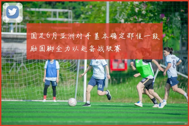 国足6月亚洲对手基本确定邵佳一鼓励国脚全力以赴备战联赛